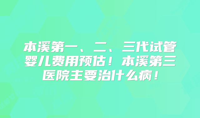 本溪第一、二、三代试管婴儿费用预估!本溪第三医院主要治什么病!