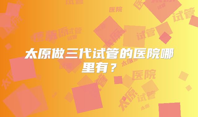 太原做三代试管的医院哪里有?