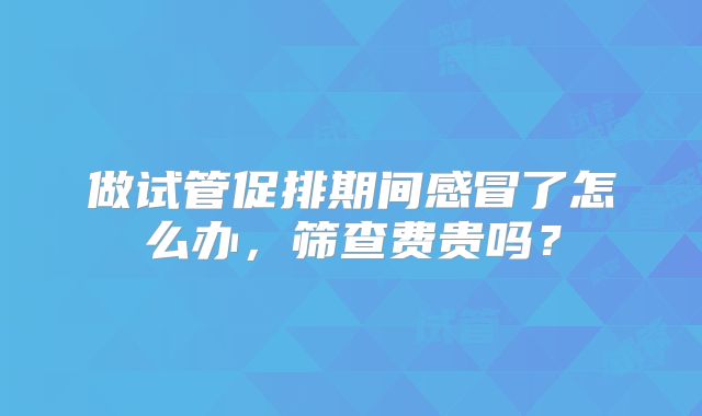 做试管促排期间感冒了怎么办，筛查费贵吗？