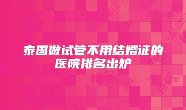 泰国做试管不用结婚证的医院排名出炉