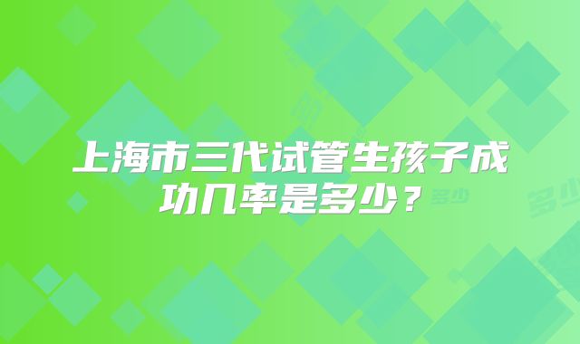 上海市三代试管生孩子成功几率是多少?