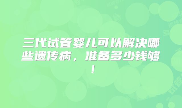 三代试管婴儿可以解决哪些遗传病,准备多少钱够!