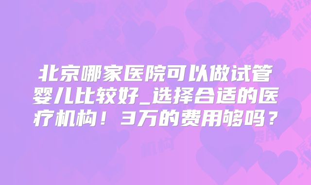 北京哪家医院可以做试管婴儿比较好_选择合适的医疗机构!3万的费用够吗?