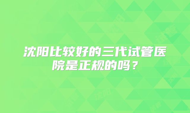 沈阳比较好的三代试管医院是正规的吗?