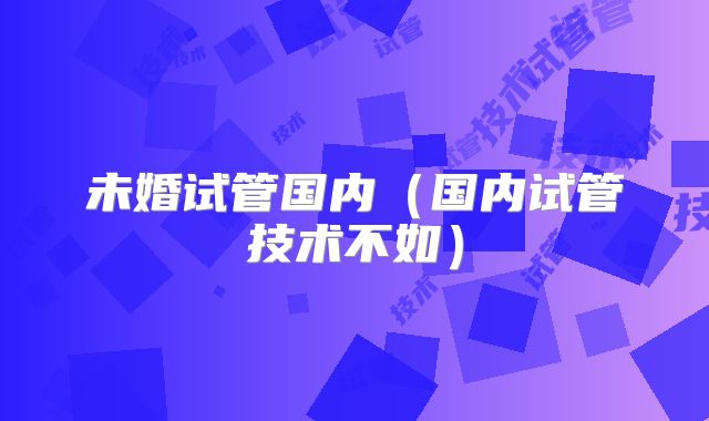 未婚试管国内（国内试管技术不如）