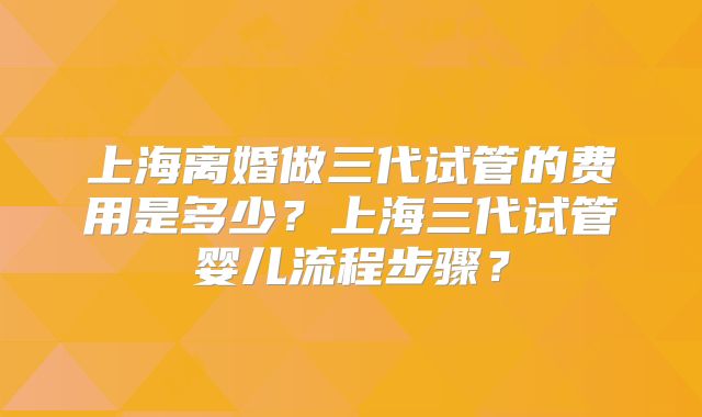 上海离婚做三代试管的费用是多少？上海三代试管婴儿流程步骤？
