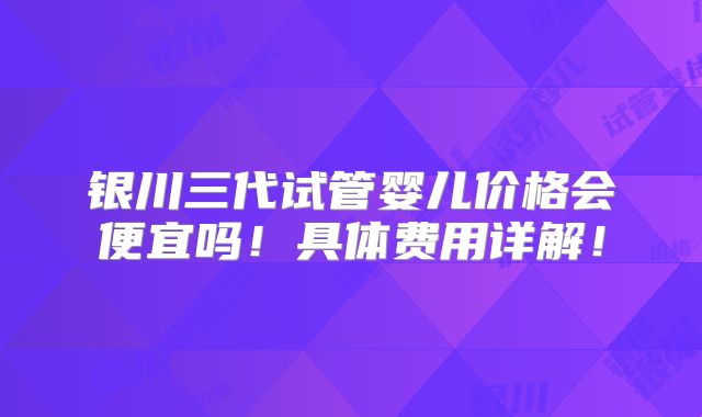 银川三代试管婴儿价格会便宜吗!具体费用详解!