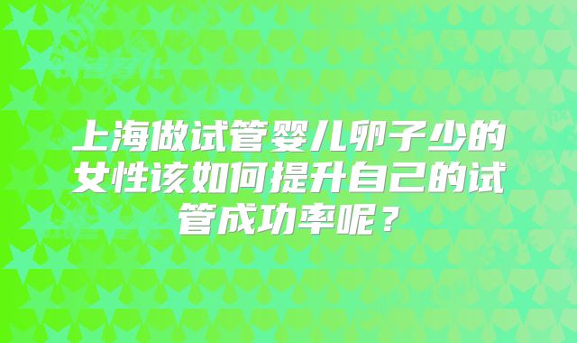 上海做试管婴儿卵子少的女性该如何提升自己的试管成功率呢?