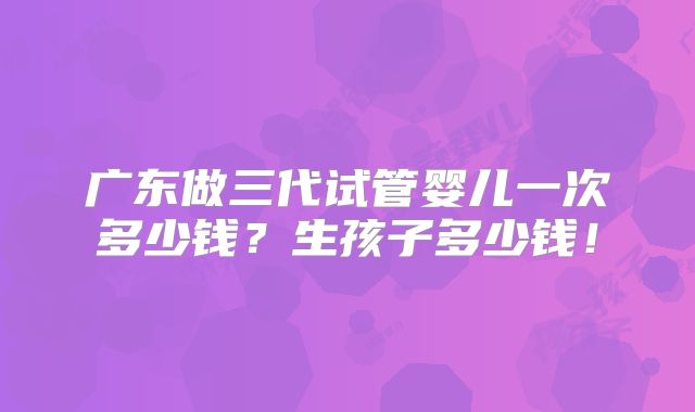 广东做三代试管婴儿一次多少钱?生孩子多少钱!