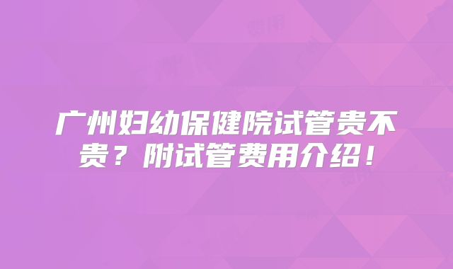 广州妇幼保健院试管贵不贵?附试管费用介绍!