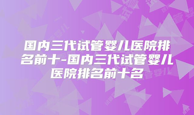 国内三代试管婴儿医院排名前十-国内三代试管婴儿医院排名前十名