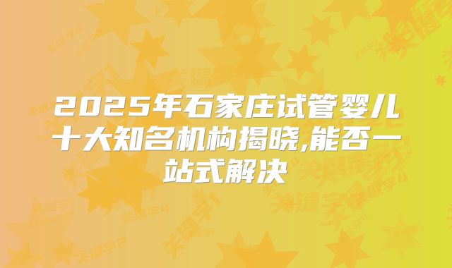 2025年石家庄试管婴儿十大知名机构揭晓,能否一站式解决