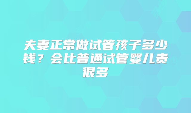 夫妻正常做试管孩子多少钱?会比普通试管婴儿贵很多