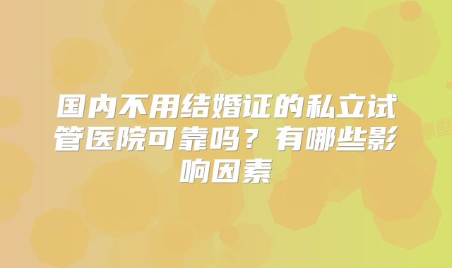 国内不用结婚证的私立试管医院可靠吗?有哪些影响因素