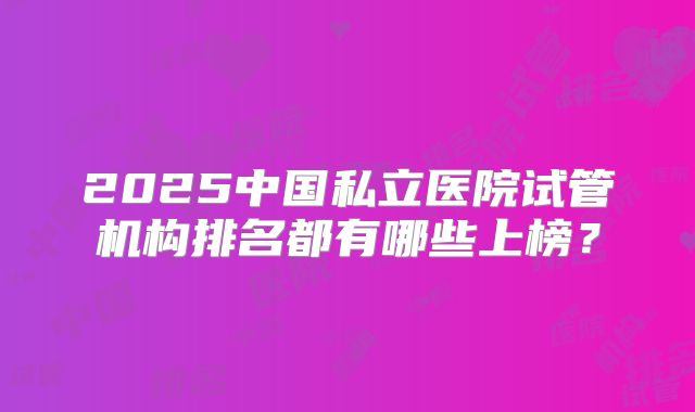 2025中国私立医院试管机构排名都有哪些上榜?