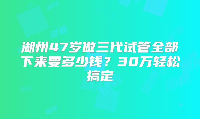 湖州47岁做三代试管全部下来要多少钱?30万轻松搞定