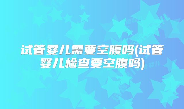 试管婴儿需要空腹吗(试管婴儿检查要空腹吗)