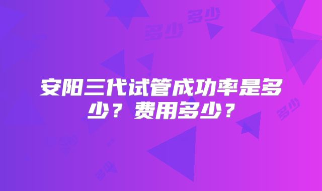 安阳三代试管成功率是多少?费用多少?