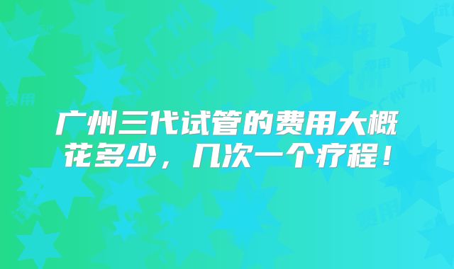 广州三代试管的费用大概花多少,几次一个疗程!