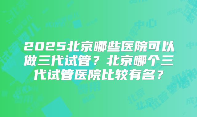 2025北京哪些医院可以做三代试管?北京哪个三代试管医院比较有名?