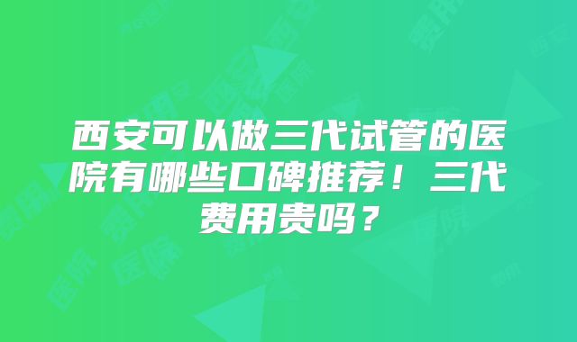 西安可以做三代试管的医院有哪些口碑推荐！三代费用贵吗？