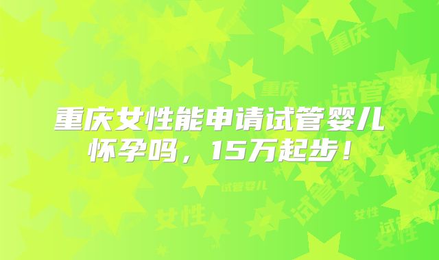 重庆女性能申请试管婴儿怀孕吗,15万起步!