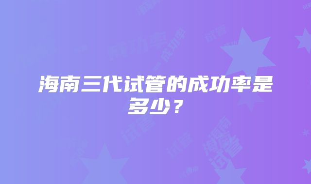 海南三代试管的成功率是多少?