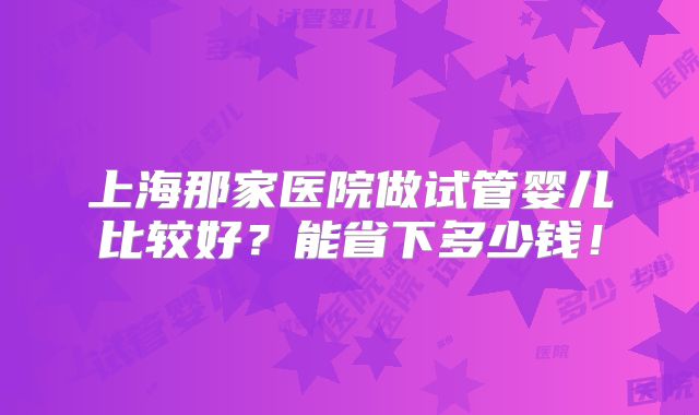 上海那家医院做试管婴儿比较好?能省下多少钱!