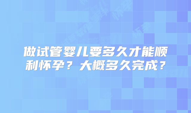 做试管婴儿要多久才能顺利怀孕？大概多久完成？
