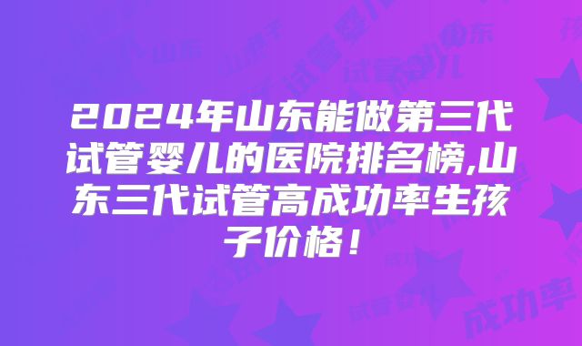 2024年山东能做第三代试管婴儿的医院排名榜,山东三代试管高成功率生孩子价格!