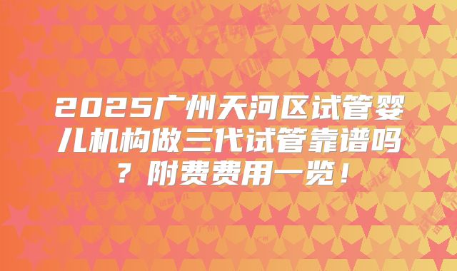 2025广州天河区试管婴儿机构做三代试管靠谱吗?附费费用一览!