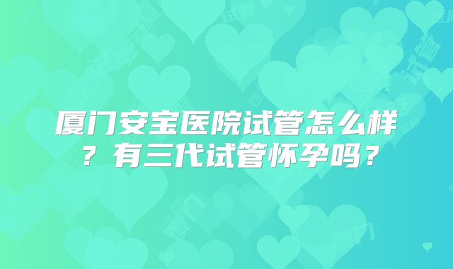 厦门安宝医院试管怎么样?有三代试管怀孕吗?