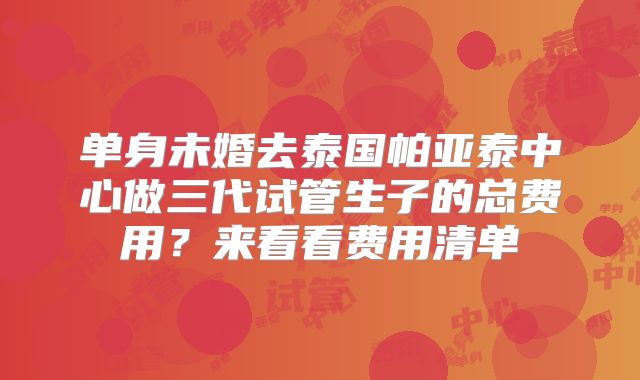 单身未婚去泰国帕亚泰中心做三代试管生子的总费用?来看看费用清单