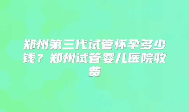 郑州第三代试管怀孕多少钱？郑州试管婴儿医院收费