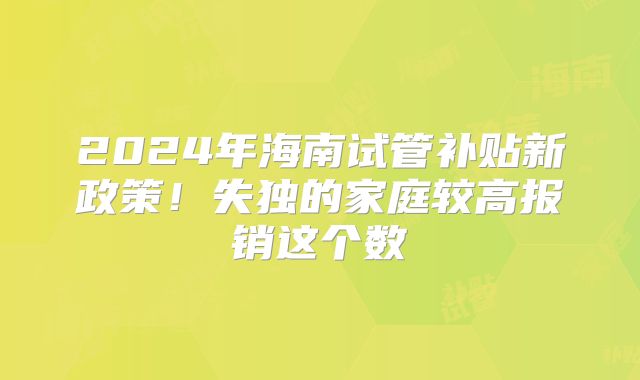 2024年海南试管补贴新政策!失独的家庭较高报销这个数