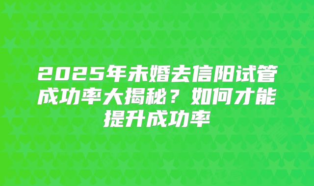 2025年未婚去信阳试管成功率大揭秘？如何才能提升成功率