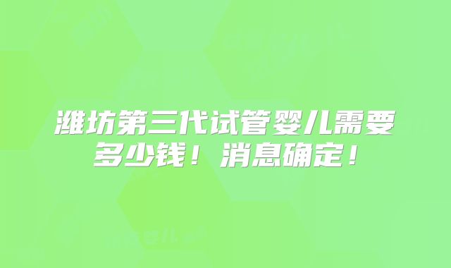 潍坊第三代试管婴儿需要多少钱！消息确定！
