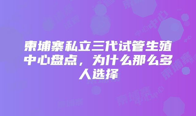 柬埔寨私立三代试管生殖中心盘点,为什么那么多人选择