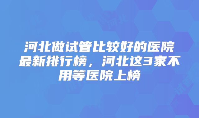 河北做试管比较好的医院最新排行榜，河北这3家不用等医院上榜