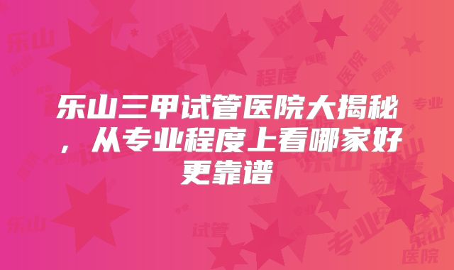 乐山三甲试管医院大揭秘,从专业程度上看哪家好更靠谱