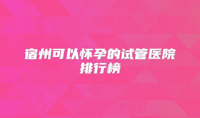 宿州可以怀孕的试管医院排行榜