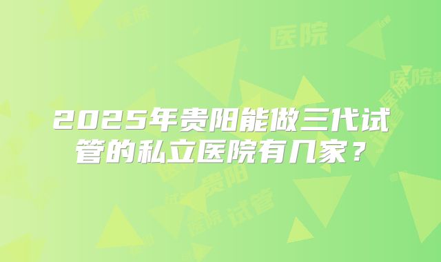 2025年贵阳能做三代试管的私立医院有几家？