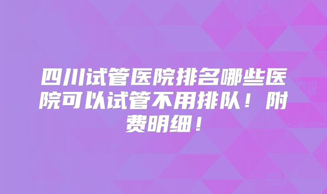 四川试管医院排名哪些医院可以试管不用排队!附费明细!