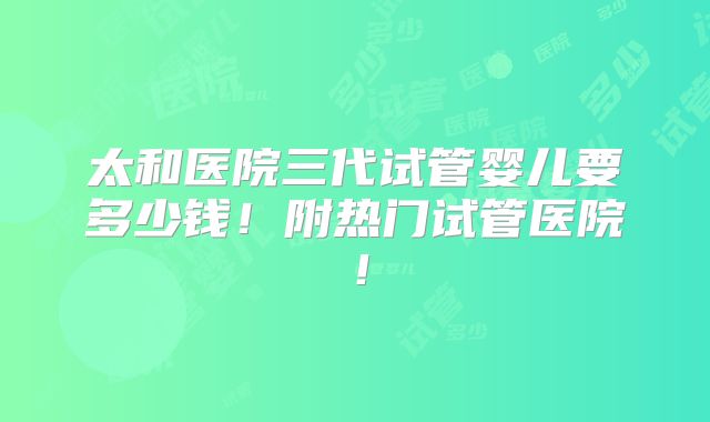 太和医院三代试管婴儿要多少钱!附热门试管医院!