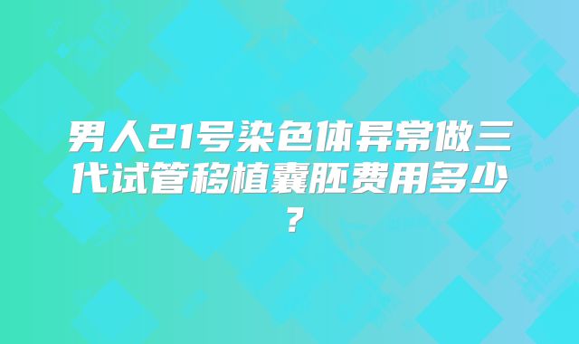 男人21号染色体异常做三代试管移植囊胚费用多少？