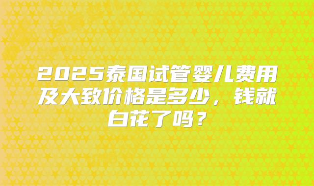 2025泰国试管婴儿费用及大致价格是多少，钱就白花了吗？