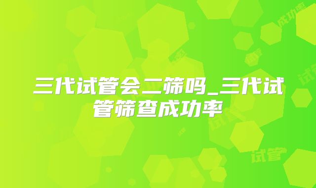 三代试管会二筛吗_三代试管筛查成功率