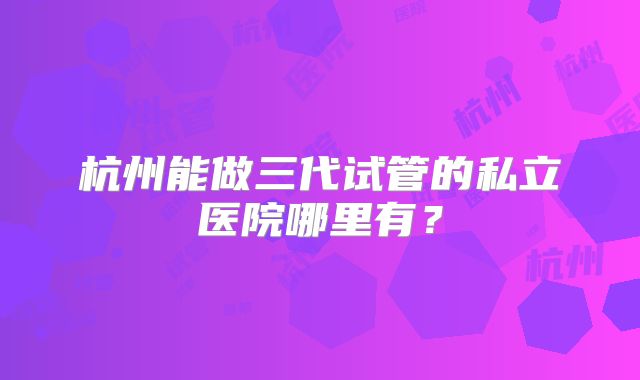 杭州能做三代试管的私立医院哪里有?