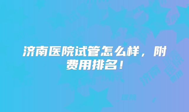 济南医院试管怎么样,附费用排名!