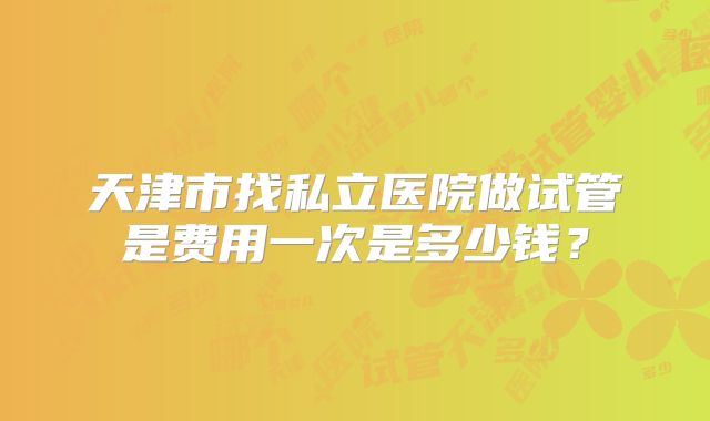 天津市找私立医院做试管是费用一次是多少钱？
